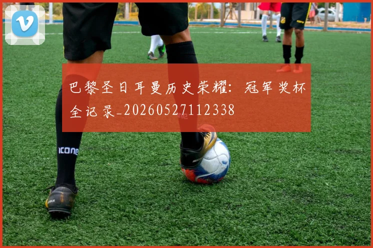 巴黎圣日耳曼历史荣耀：冠军奖杯全记录_20260527112338